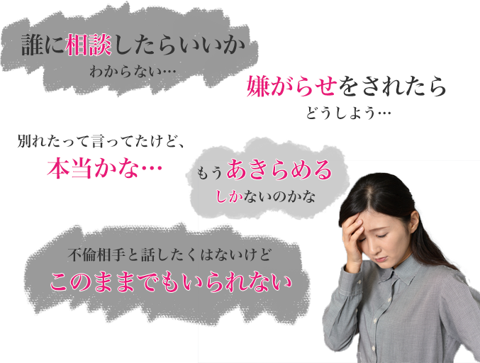 誰に相談したらいいかわからない…　嫌がらせされたらどうしよう…　別れたって言ってたけど本当かな…　もうあきらめるしかないのかな…　不倫相手と話したくはないけど、このままでもいられない