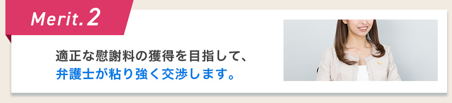 Merit.2 適正な慰謝料の獲得を目指して、弁護士が粘り強く交渉します。