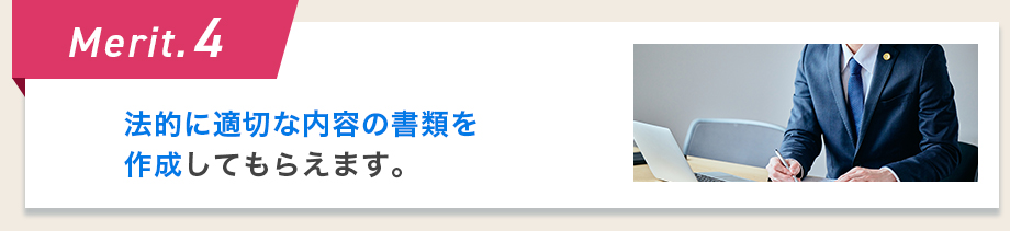 Merit.4 法的に適切な内容の書類を作成してもらえます。