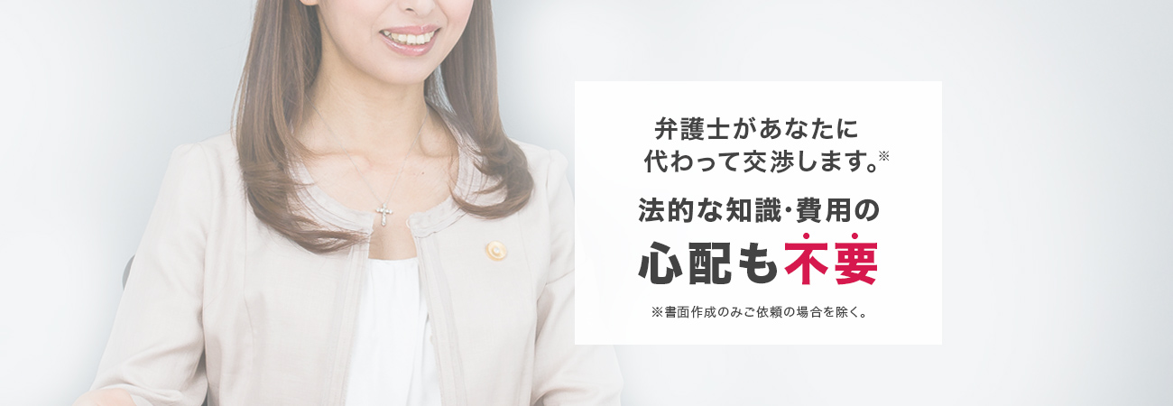 弁護士があなたに代わって交渉します。※法的な知識・費用の心配も不要※書面作成のみご依頼の場合を除く。