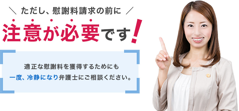 ただし、慰謝料請求の前に注意が必要です!適正な慰謝料を獲得するためにも一度、冷静になり弁護士にご相談ください。