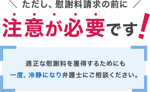 ただし、慰謝料請求の前に注意が必要です！適正な慰謝料を獲得するためにも一度、冷静になり弁護士にご相談ください。