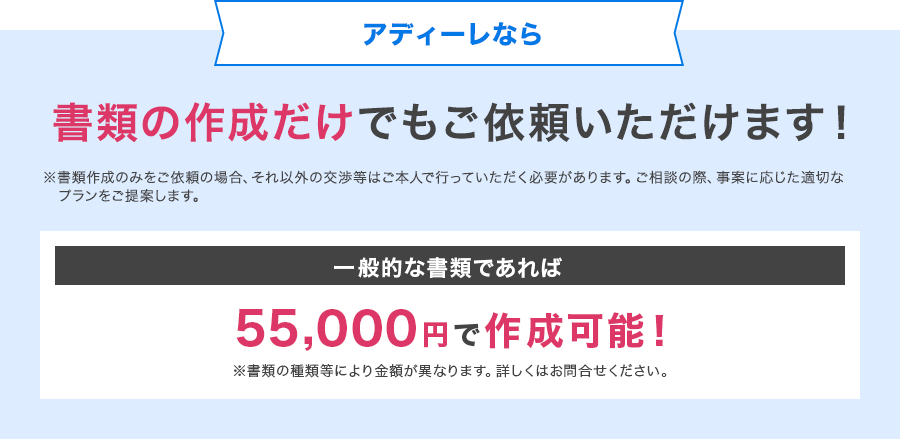 アディーレなら書類の作成だけでもご依頼いただけます！※書類作成のみをご依頼の場合、それ以外の交渉等はご本人で行っていただく必要があります。ご相談の際、事案に応じた適切なプランをご提案します。一般的な書類であれば55,000円で作成可能！※書類の種類等により金額が異なります。詳しくはお問合せください。