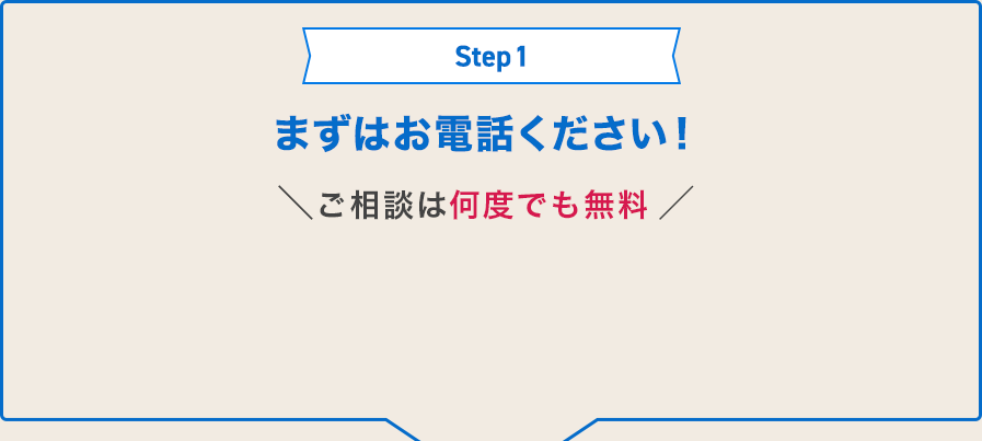 Step1 まずはお電話ください！ご相談は何度でも無料