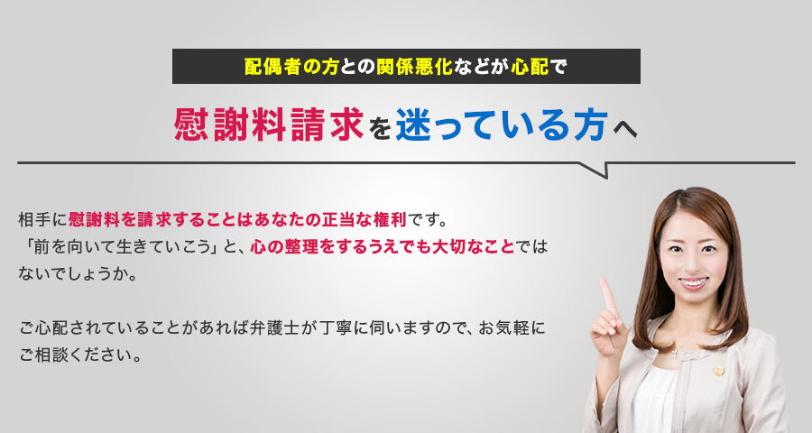 配偶者の方との関係悪化などが心配で慰謝料請求を迷っている方へ相手に慰謝料を請求することはあなたの正当な権利です。
                「前を向いて生きていこう」と、心の整理をするうえでも大切なことではないでしょうか。ご心配されていることがあれば弁護士が丁寧に伺いますので、お気軽にご相談ください。